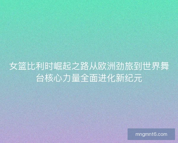 女篮比利时崛起之路从欧洲劲旅到世界舞台核心力量全面进化新纪元