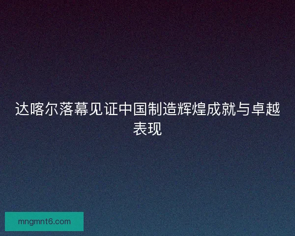 达喀尔落幕见证中国制造辉煌成就与卓越表现