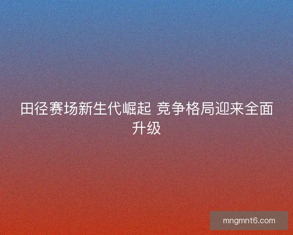 田径赛场新生代崛起 竞争格局迎来全面升级