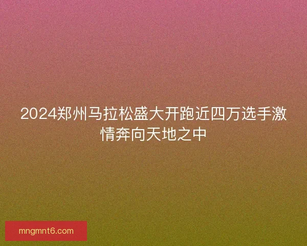 2024郑州马拉松盛大开跑近四万选手激情奔向天地之中