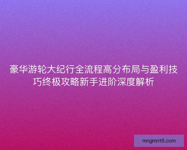 豪华游轮大纪行全流程高分布局与盈利技巧终极攻略新手进阶深度解析