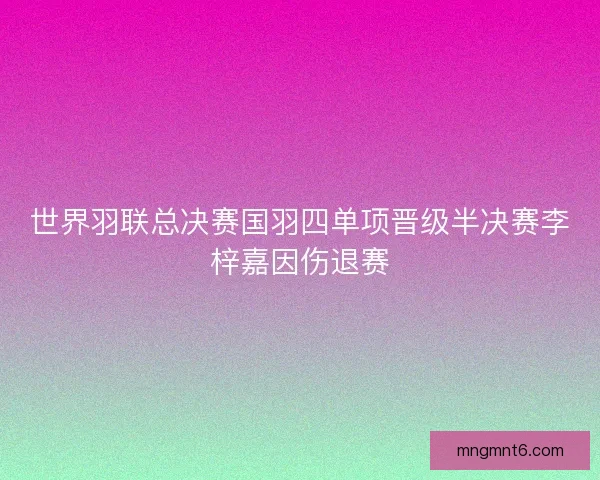 世界羽联总决赛国羽四单项晋级半决赛李梓嘉因伤退赛