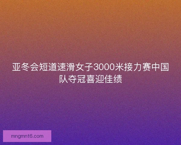 亚冬会短道速滑女子3000米接力赛中国队夺冠喜迎佳绩