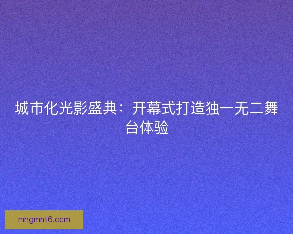 城市化光影盛典:开幕式打造独一无二舞台体验 城市化光影盛典:开幕式打造独一无二舞台体验