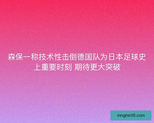 森保一称技术性击倒德国队为日本足球史上重要时刻 期待更大突破