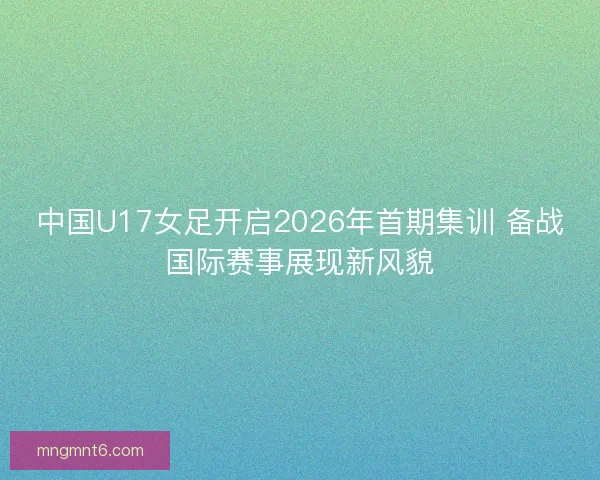 中国U17女足开启2026年首期集训 备战国际赛事展现新风貌 中国U17女足开启2026年首期集训 备战国际赛事展现新风貌