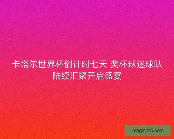 卡塔尔世界杯倒计时七天 奖杯球迷球队陆续汇聚开启盛宴