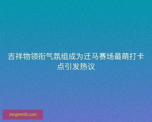 吉祥物领衔气氛组成为迁马赛场最萌打卡点引发热议