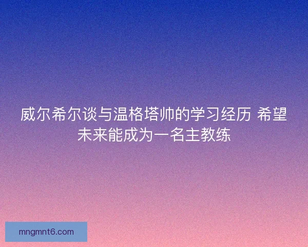威尔希尔谈与温格塔帅的学习经历 希望未来能成为一名主教练