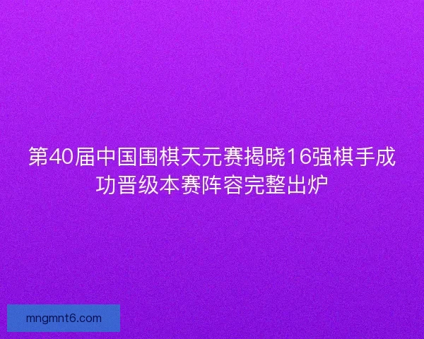 第40届中国围棋天元赛揭晓16强棋手成功晋级本赛阵容完整出炉