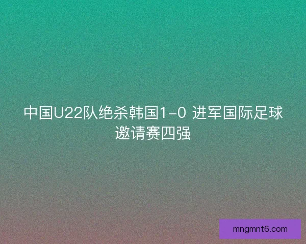 中国U22队绝杀韩国1-0 进军国际足球邀请赛四强