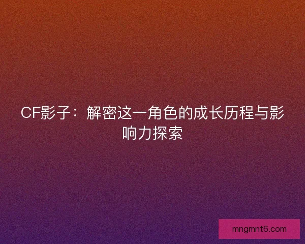 CF影子:解密这一角色的成长历程与影响力探索 CF影子:解密这一角色的成长历程与影响力探索