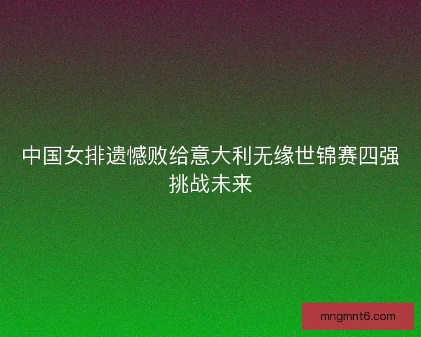 中国女排遗憾败给意大利无缘世锦赛四强挑战未来