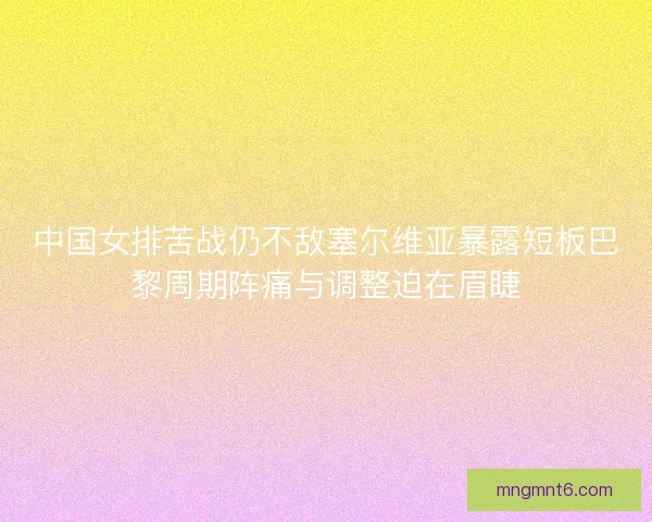 中国女排苦战仍不敌塞尔维亚暴露短板巴黎周期阵痛与调整迫在眉睫