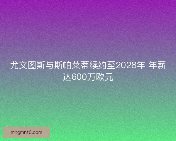 尤文图斯与斯帕莱蒂续约至2028年 年薪达600万欧元